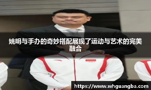 姚明与手办的奇妙搭配展现了运动与艺术的完美融合