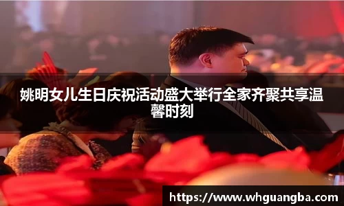 姚明女儿生日庆祝活动盛大举行全家齐聚共享温馨时刻