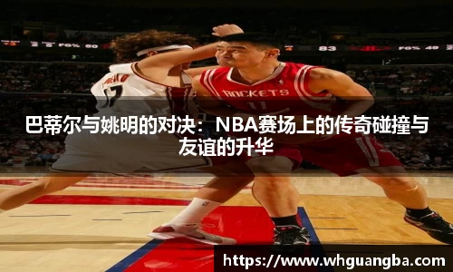 巴蒂尔与姚明的对决：NBA赛场上的传奇碰撞与友谊的升华